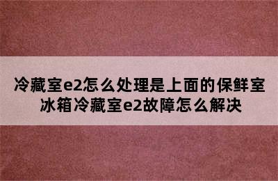 冷藏室e2怎么处理是上面的保鲜室 冰箱冷藏室e2故障怎么解决